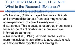 TEACHERS MAKE A DIFFERENCE
    What is the Research Evidence?
    Review of Related Literature:
 Cellier et al., (1997) - Expert teachers anticipate
and prevent disturbances from occurring whereas
non-experts tend to correct already existing
disturbances. This is because expert teachers have a
wider scope of anticipation and more selective
information gathering
Swanson et al., (1996). - Expert teachers were
more meticulous in their efforts to adequately check
and test out their hypotheses or strategies
 