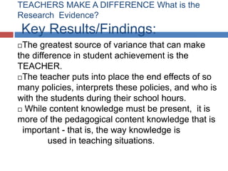 TEACHERS MAKE A DIFFERENCE What is the
Research Evidence?
 Key Results/Findings:
The greatest source of variance that can make
the difference in student achievement is the
TEACHER.
The teacher puts into place the end effects of so

many policies, interprets these policies, and who is
with the students during their school hours.
 While content knowledge must be present, it is
more of the pedagogical content knowledge that is
 important - that is, the way knowledge is
         used in teaching situations.
 