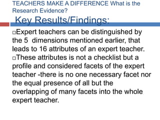 TEACHERS MAKE A DIFFERENCE What is the
Research Evidence?
Key Results/Findings:
 Expert teachers can be distinguished by
the 5 dimensions mentioned earlier, that
leads to 16 attributes of an expert teacher.
These attributes is not a checklist but a

profile and considered facets of the expert
teacher -there is no one necessary facet nor
the equal presence of all but the
overlapping of many facets into the whole
expert teacher.
 