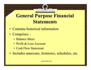 General Purpose Financial
           Statements
• Contains historical information
• Comprises –
  • Balance Sheet
  • Profit & Loss Account
  • Cash Flow Statement
• Includes annexure, footnotes, schedules, etc.
                     narain@fms.edu
 