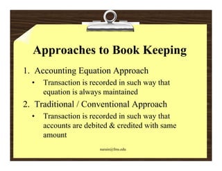 Approaches to Book Keeping
1. Accounting Equation Approach
            g q         pp
  •   Transaction is recorded in such way that
      equation is always maintained
2. Traditional / Conventional Approach
  •   Transaction is recorded in such way that
      accounts are debited & credited with same
      amount
                       narain@fms.edu
 