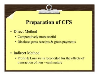 Preparation of CFS
• Direct Method
  • Comparatively more useful
  • Disclose gross receipts & gross payments


• I di t Method
  Indirect M th d
  • Profit & Loss a/c is reconciled for the effects of
    transaction of non – cash nature
                              nat re
 