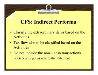 CFS: Indirect Performa
• Classify the extraordinary items based on the
  Activities
• Tax flow also to be classified based on the
  Activities
• D not i l d the non – cash transactions
  Do      include h             h        i
  • Generally put as note to the statement
 