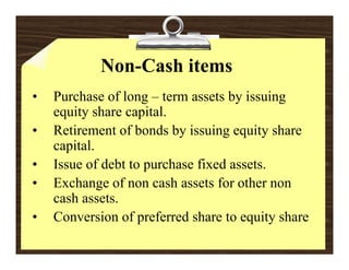 Non-Cash items
•   Purchase of long – term assets by issuing
    equity share capital.
     q y            p
•   Retirement of bonds by issuing equity share
      p
    capital.
•   Issue of debt to purchase fixed assets.
•   Exchange of non cash assets for other non
    cash assets.
•   Conversion of preferred share to equity share
 