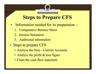 Steps to Prepare CFS
• Information needed for its preparation –
  1. Comparative Balance Sheet
  2. Income Statement
  3. Additional information
• Steps to prepare CFS
  • Analyse the Non – Current Accounts
  • Analyse the profit & loss figure
  • Chart the cash flow statement
 