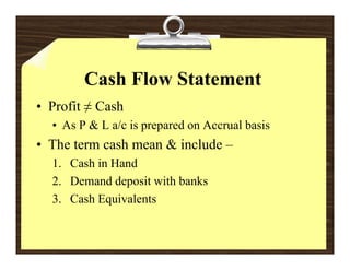Cash Flow Statement
• Profit ≠ Cash
  • As P & L a/c is prepared on Accrual basis
• The term cash mean & include –
  1. Cash in Hand
  2. Demand deposit with banks
               p
  3. Cash Equivalents
 