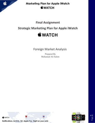 1
Marketing Plan for Apple iWatch
Page1
Notifications. Activity. Siri. Apple Pay. Right on your wrist.
Final Assignment
Strategic Marketing Plan for Apple iWatch
Foreign Market Analysis
Prepared By
Mohamed Ali Salem
 