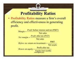 Profitability Ratios
• Profitability Ratios measure a firm’s overall
                                 firm s
  efficiency and effectiveness in generating
  profit.
  profit
                  Profit before interest and tax (PBIT)
        Margin 
                                Net sales
                      Profit after tax (PAT)
        Net margin 
                             Net sales
                                               PBIT
        Before tax return on investment 
                                             Net assets
                              Profit after tax
        Return on equity 
                            Equity (net worth)
                          narain@fms.edu
 