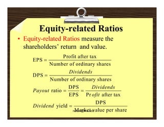 Equity-related Ratios
• Equity-related Ratios measure the
  shareholders’ return and value.
                  Profit ft t
                  P fit after tax
     EPS 
           Number of ordinary shares
                    Dividends
     DPS 
            Number of ordinary shares
                    DPS            Dividends
     Payout ratio          
                    EPS Pr ofit after tax
                                     DPS
     Dividend yield 
                       Market value per share
                      narain@fms.edu
 