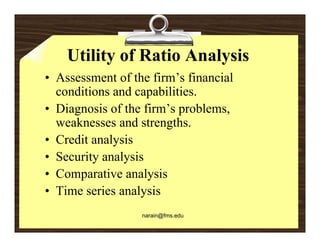 Utility of Ratio Analysis
• Assessment of the firm’s financial
                      firm s
  conditions and capabilities.
• Diagnosis of the firm’s problems
                    firm s problems,
  weaknesses and strengths.
• Credit analysis
• Security analysis
• C
  Comparative analysis
           ti       l i
• Time series analysis
                  narain@fms.edu
 