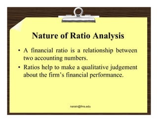 Nature of Ratio Analysis
• A financial ratio is a relationship between
                                    p
  two accounting numbers.
• Ratios help to make a qualitative judgement
  about the firm’s financial performance.



                   narain@fms.edu
 