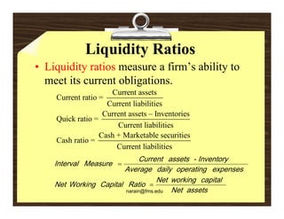 Liquidity Ratios
• Liquidity ratios measure a firm’s ability to
                             firm s
  meet its current obligations.
                     Current assets
    Current ratio =
    C     t ti
                    Current liabilities
                   Current assets – Inventories
    Quick ratio =
                       Current liabilities
                       C       t li biliti
                  Cash + Marketable securities
    Cash ratio =
                       Current liabilities
                                          C u rr e n t a s s e t s - I n v e n t o r y
    I n t e r v al M e a s u r e 
                                   A v e r a g e d a ily o p e r a ti n g e x p e n s e s
                                                   N e t w o r ki n g c a p it a l
    N e t W o r ki n g C a p it a l R a ti o   
                                   narain@fms.edu        N e t a s s e ts
 