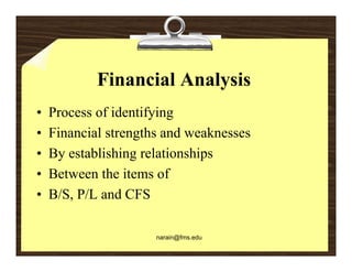 Financial Analysis
•   Process of identifying
                      y g
•   Financial strengths and weaknesses
•   By establishing relationships
•   Between the items of
•   B/S, P/L and CFS

                      narain@fms.edu
 