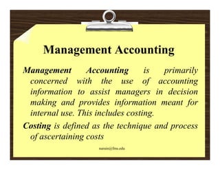 Management Accounting
Management
      g          Accounting g     is  p
                                      primarily
                                              y
 concerned with the use of accounting
 information to assist managers in decision
   f                           g
 making and provides information meant for
                                   g
 internal use. This includes costing.
Costing is defined as the technique and process
 of ascertaining costs
                    narain@fms.edu
 
