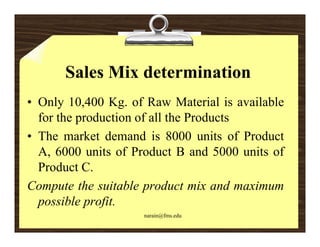 Sales Mix determination
• Only 10,400 Kg. of Raw Material is available
      y ,          g
  for the production of all the Products
• The market demand is 8000 units of Product
  A, 6000 units of Product B and 5000 units of
  Product C.
Compute the suitable product mix and maximum
  possible profit
           profit.
                    narain@fms.edu
 