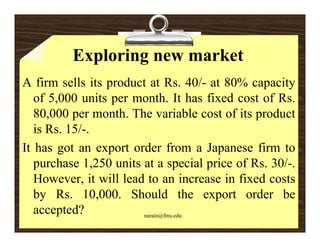 Exploring new market
A firm sells its product at Rs. 40/- at 80% capacity
   of 5,000 units per month. It has fixed cost of Rs.
   80,000 per month. The variable cost of its product
   is Rs. 15/-.
It has got an export order from a Japanese firm to
   purchase 1,250 units at a special price of Rs. 30/-.
   However, it will lead to an increase in fixed costs
   by Rs. 10,000. Should the export order be
   accepted?            narain@fms.edu
 