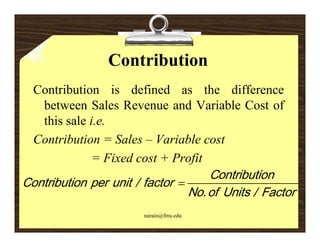Contribution
  Contribution is defined as the difference
     between Sales Revenue and Variable Cost of
     this sale i.e.
  Contribution = Sales – Variable cost
                     = Fixed cost + Profit
                                                       C o n tri b u ti o n
C o n tri b u ti o n p e r u nit / f a ct o r 
                                                N o . o f U nit s / F a ct o r
                                  narain@fms.edu
 