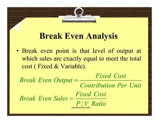 Break Even Analysis
• Break even point is that level of output at
               p                          p
  which sales are exactly equal to meet the total
  cost ( Fixed & Variable).
                         )
                                  Fixed Cost
 Break Even Output 
                         Contribution Per Unit
                      Fixed Cost
 Break Even Sales 
                       P / V Ratio
                   narain@fms.edu
 