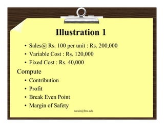 Illustration 1
  • Sales@ Rs. 100 per unit : Rs. 200,000
  • Variable Cost : Rs. 120,000
  • Fixed Cost : Rs. 40,000
Compute
  •   Contribution
  •   Profit
      P fit
  •   Break Even Point
  •   Margin f S f
      M i of Safety
                         narain@fms.edu
 