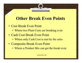 Other Break Even Points
• Cost Break Even Point
  • Where two Plant Costs are breaking even
• Cash Cost Break Even Point
  • Where only Cash Cost is met by the sales
• Composite Break Even Point
  • Where a Product Mix can get the break even

                      narain@fms.edu
 