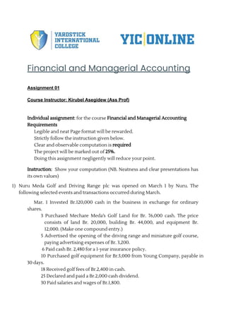 Financial and Managerial Accounting
Assignment 01
Course Instructor: Kirubel Asegidew (Ass Prof)
Individual assignment: for the course Financial and Managerial Accounting
Requirements
⮚ Legible and neat Page format will be rewarded.
⮚ Strictly follow the instruction given below.
⮚ Clear and observable computation is required
⮚ The project will be marked out of 25%.
⮚ Doing this assignment negligently will reduce your point.
Instruction: Show your computation (NB. Neatness and clear presentations has
its own values)
1) Nuru Meda Golf and Driving Range plc was opened on March 1 by Nuru. The
following selected events and transactions occurred during March.
Mar. 1 Invested Br.120,000 cash in the business in exchange for ordinary
shares.
3 Purchased Mechare Meda’s Golf Land for Br. 76,000 cash. The price
consists of land Br. 20,000, building Br. 44,000, and equipment Br.
12,000. (Make one compound entry.)
5 Advertised the opening of the driving range and miniature golf course,
paying advertising expenses of Br. 3,200.
6 Paid cash Br. 2,480 for a 1-year insurance policy.
10 Purchased golf equipment for Br.5,000 from Young Company, payable in
30 days.
18 Received golf fees of Br.2,400 in cash.
25 Declared and paid a Br.2,000 cash dividend.
30 Paid salaries and wages of Br.1,800.
 