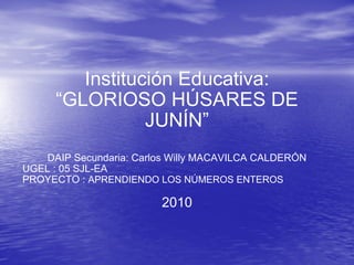 Institución Educativa: “GLORIOSO HÚSARES DE JUNÍN” DAIP Secundaria: Carlos Willy MACAVILCA CALDERÓN UGEL : 05 SJL-EA PROYECTO :  APRENDIENDO LOS NÚMEROS ENTEROS 2010 