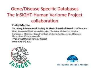 Gene/Disease Specific Databases
The InSiGHT-Human Variome Project
           collaboration
  Finlay Macrae
  Secretary, International Society for Gastrointestinal Hereditary Tumours
  Head, Colorectal Medicine and Genetics, The Royal Melbourne Hospital
  Professor of Medicine, Departments of Medicine, Melbourne and Monash
  Universities, Victoria, Australia
  4th Bi-ennial Human Variome Project
  Paris, June 2nd, 2012
 