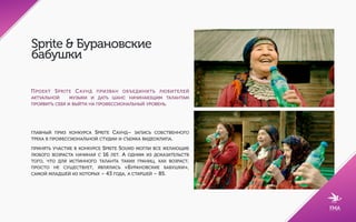 Sprite & Бурановские
бабушки
ПРОЕКТ SPRITE САУНД ПРИЗВАН ОБЪЕДИНИТЬ ЛЮБИТЕЛЕЙ
АКТУАЛЬНОЙ  МУЗЫКИ И ДАТЬ ШАНС НАЧИНАЮЩИМ ТАЛАНТАМ
ПРОЯВИТЬ СЕБЯ И ВЫЙТИ НА ПРОФЕССИОНАЛЬНЫЙ УРОВЕНЬ.
ГЛАВНЫЙ ПРИЗ КОНКУРСА SPRITE САУНД– ЗАПИСЬ СОБСТВЕННОГО
ТРЕКА В ПРОФЕССИОНАЛЬНОЙ СТУДИИ И СЪЕМКА ВИДЕОКЛИПА.
ПРИНЯТЬ УЧАСТИЕ В КОНКУРСЕ SPRITE SOUND МОГЛИ ВСЕ ЖЕЛАЮЩИЕ
ЛЮБОГО ВОЗРАСТА НАЧИНАЯ С 16 ЛЕТ. А ОДНИМ ИЗ ДОКАЗАТЕЛЬСТВ
ТОГО, ЧТО ДЛЯ ИСТИННОГО ТАЛАНТА ТАКИХ ГРАНИЦ, КАК ВОЗРАСТ,
ПРОСТО НЕ СУЩЕСТВУЕТ, ЯВЛЯЛИСЬ «БУРАНОВСКИЕ БАБУШКИ»,
САМОЙ МЛАДШЕЙ ИЗ КОТОРЫХ – 43 ГОДА, А СТАРШЕЙ – 85.
 