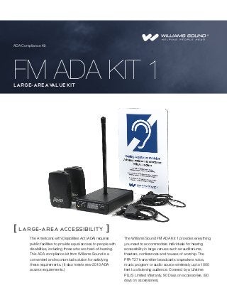 ADA Compliance Kit

FM ADA KIT 1
large-areav
alue Kit

[ large-area accessibility ]
The Americans with Disabilities Act (ADA) requires
public facilities to provide equal access to people with
disabilities, including those who are hard-of-hearing.
This ADA compliance kit from Williams Sound is a
convenient and economical solution for satisfying
these requirements. (It also meets new 2010 ADA
access requirements.)

The Williams Sound FM ADA Kit 1 provides everything
you need to accommodate individuals for hearing
accessibility in large venues such as auditoriums,
theaters, conferences and houses of worship. The
PPA T27 transmitter broadcasts a speakers voice,
music program or audio source wirelessly up to 1000
feet to a listening audience. Covered by a Lifetime
PLUS Limited Warranty, 90 Days on accessories. (90
days on accessories).

 