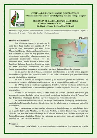 CAMINANDO HACIA EL SÍNODO PANAMAZÓNICO
“Amazonia: nuevos caminos para la Iglesia y para una ecología integral”
PRESENCIA DE LAS FMA EN PARI-CACHOEIRA
PATRONATO MARÍA AUXILIADORA
Río Tiquié – Estado de AMAZONAS (Brasil)
Oratorio – Grupo juvenil – Pastoral itinerante – Actividades promocionales entre los indígenas “Hupda” –
Promoción de la mujer – Visitas a las familias – Unión de exalumnas
1ª PARTE
Historia de la fundación
Los salesianos estaban ya presentes en la
zona desde hace muchos años cuando, el 19 de
agosto de 1946, acompañadas por Mons. Pedro
Massa, las Hijas de María Auxiliadora llegaron a
Pari-Cachoeira. La casa era muy pequeña, tenía,
sin embargo, una capilla y albergaba entonces una
comunidad internacional formada por tres
hermanas: Elisa Castelli, italiana; Cristina Alves,
brasileña; Katharina Remetter, alemana. Al inicio
las FMA estuvieron acompañadas por Lúcia
Souza, una mujer laica, entonces ya octogenaria... que había dado su vida por las misiones.
Un día después de haber llegado, comenzaron inmediatamente la escuela, con un pequeño
internado con capacidad para veinte educandas. La casa de las chicas era un gran pabellón cubierto
de paja, subdividido en tres partes.
En 1947 el número de inscripción aumentó y era necesario agrandar los ambientes. Se
construyeron otros tres pabellones provisionalmente y así se inauguró el internado con 25 internas.
En 1949 se inició la construcción del edificio definitivo. Una vez concluidas las labores, se
constató con satisfacción que la construcción respondía a todas las exigencias didácticas. Los patios
eran amplios.
Además de la educación básica, la obra ofrecía la Escuela Doméstica Profesional que
comprendía: costura, bordado, cocina, huerto frutal, horticultura, jardinería y tejido de "tucum" (un
tipo de palma de esta región), dando así a jóvenes indígenas una formación completa.
En este Patronato había un Oratorio festivo que funcionaba los domingos y los días festivos,
destinado también para las lecciones de catecismo para los adultos que se preparaban a recibir los
Sacramentos.
Con el transcurso de los años, muchos misioneros se han distinguido por su trabajo en favor
de la gente: Padre João Marchesi, Sor Sr. Elisa Castelli, la señora Lúcia Souza, Sor Jadwiga
Sikorska, Sor Ana do Carmo Assis Fraga, Sor Katharina Remetter, Sor Elisabeth Schwarger, Sor
Sandra Henry, que a la edad de 40 años fue víctima de una explosión y murió en Manaos el 16 de
enero de 1987 (cfr. Facciamo Memoria 1987).
Ubicación
El distrito de Pari-Cachoeira se encuentra en el noroeste del estado de Amazonas, en la orilla
 