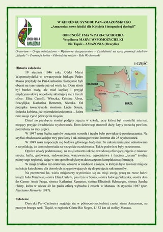 W KIERUNKU SYNODU PAN-AMAZOŃSKIEGO
„Amazonia: nowe ścieżki dla Kościoła i integralnej ekologii”
OBECNOŚĆ FMA W PARI-CACHOEIRA
Wspólnota MARYI WSPOMOŻYCIELKI
Rio Tiquié - AMAZONIA (Brazylia)
Oratorium – Grupy młodzieżowe – Wędrowne duszpasterstwo – Działalność na rzecz promocji tubylców
„Hupda” – Promocja kobiet – Odwiedziny rodzin – Byłe Wychowanki
1 CZĘŚĆ
Historia założenia
19 sierpnia 1946 roku Córki Maryi
Wspomożycielki w towarzystwie biskupa Pedro
Massa przybyły do Pari-Cachoeira. Salezjanie byli
obecni na tym terenie już od wielu lat. Dom sióstr
był bardzo mały, ale miał kaplicę i przyjął
międzynarodową wspólnotę składającą się z trzech
sióstr: Elisa Castelli, Włoszka; Cristina Alves,
Brazylijka; Katharina Remetter, Niemka. Od
początku towarzyszyła siostrom Lúcia Souza,
świecka kobieta, już osiemdziesięcioletnia ... która
całe swoje życie poświęciła misjom.
Dzień po przybyciu siostry podjęły zajęcia w szkole, przy której był niewielki internat,
mogący przyjąć dwadzieścia wychowanek. Dom dziewcząt stanowił duży, kryty strzechą pawilon,
podzielony na trzy części.
W 1947 roku liczba zapisów znacznie wzrosła i trzeba było powiększyć pomieszczenia. Na
szybko zbudowano kolejne trzy pawilony i tak zainaugurowano internat dla 25 wychowanek.
W 1949 roku rozpoczęła się budowa głównego budynku. Po zakończeniu prac odnotowano
z satysfakcją, że dom odpowiada na wszystkie oczekiwania. Także podwórza były przestronne.
Oprócz szkoły podstawowej, na misji otwarto szkołę zawodową ofiarującą zajęcia z zakresu:
szycia, haftu, gotowania, sadownictwa, warzywnictwa, ogrodnictwa i tkactwa „tucum” (rodzaj
palmy tego regionu), dając w ten sposób tubylczym dziewczętom kompleksową formację.
W misji działało też oratorium, otwarte w niedziele i święta, w którym było również miejsce
na lekcje katechizmu dla dorosłych przygotowujących się do przyjęcia sakramentów.
Na przestrzeni lat, wielu misjonarzy wyróżniało się na misji swoją pracą na rzecz ludzi:
ksiądz João Marchesi, siostra Elisa Castelli, pani Lúcia Souza, siostra Jadwiga Sikorska, siostra Ana
do Carmo Assis Fraga, siostra Katharina Remetter, siostra Elisabeth Schwarger, siostra Sandra
Henry, która w wieku 40 lat padła ofiarą wybuchu i zmarła w Manaus 16 stycznia 1987 (por.
Facciamo Memoria 1987).
Położenie
Dystrykt Pari-Cachoeira znajduje się w północno-zachodniej części stanu Amazonas, na
prawym brzegu rzeki Tiquié, w regionie Górne Rio Negro, 1.152 km od stolicy Manaus.
 