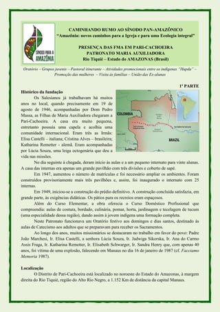 CAMINHANDO RUMO AO SÍNODO PAN-AMAZÔNICO
“Amazônia: novos caminhos para a Igreja e para uma Ecologia integral”
PRESENÇA DAS FMA EM PARI-CACHOEIRA
PATRONATO MARIA AUXILIADORA
Rio Tiquié – Estado do AMAZONAS (Brasil)
Oratório – Grupos juvenis – Pastoral itinerante – Atividades promocionais entre os indígenas “Hupda” –
Promoção das mulheres – Visita às famílias – União das Ex-alunas
1ª PARTE
Histórico da fundação
Os Salesianos já trabalhavam há muitos
anos no local, quando precisamente em 19 de
agosto de 1946, acompanhadas por Dom Pedro
Massa, as Filhas de Maria Auxiliadora chegaram a
Pari-Cachoeira. A casa era muito pequena,
entretanto possuía uma capela e acolhia uma
comunidade internacional. Eram três as Irmãs:
Elisa Castelli – italiana; Cristina Alves – brasileira;
Katharina Remetter - alemã. Eram acompanhadas
por Lúcia Souza, uma leiga octogenária que deu a
vida nas missões.
No dia seguinte à chegada, deram início às aulas e a um pequeno internato para vinte alunas.
A casa das internas era apenas um grande pavilhão com três divisões e coberto de sapé.
Em 1947, aumentou o número de matrículas e foi necessário ampliar os ambientes. Foram
construídos provisoriamente mais três pavilhões e, assim, foi inaugurado o internato com 25
internas.
Em 1949, iniciou-se a construção do prédio definitivo. A construção concluída satisfazia, em
grande parte, às exigências didáticas. Os pátios para os recreios eram espaçosos.
Além do Curso Elementar, a obra oferecia o Curso Doméstico Profissional que
compreendia: aulas de costura, bordado, culinária, pomar, horta, jardinagem e tecelagem de tucum
(uma especialidade dessa região), dando assim à jovem indígena uma formação completa.
Neste Patronato funcionava um Oratório festivo aos domingos e dias santos, destinado às
aulas de Catecismo aos adultos que se preparavam para receber os Sacramentos.
Ao longo dos anos, muitos missionários se destacaram no trabalho em favor do povo: Padre
João Marchesi, Ir. Elisa Castelli, a senhora Lúcia Souza, Ir. Jadwiga Sikorska, Ir. Ana do Carmo
Assis Fraga, Ir. Katharina Remetter, Ir. Elisabeth Schwarger, Ir. Sandra Henry que, com apenas 40
anos, foi vítima de uma explosão, falecendo em Manaus no dia 16 de janeiro de 1987 (cf. Facciamo
Memoria 1987).
Localização
O Distrito de Pari-Cachoeira está localizado no noroeste do Estado do Amazonas, à margem
direita do Rio Tiquié, região do Alto Rio Negro, a 1.152 Km de distância da capital Manaus.
 