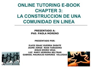 ONLINE TUTORING E-BOOK CHAPTER 3: LA CONSTRUCCION DE UNA COMUNIDAD EN LINEA PRESENTADO POR: ELKIS ISAAC GUERRA ZARATE JAIME JORGE  RIOS TARAZONA JESUS EMIRO VEGA LUZ  MARY HERRERA BELTRAN GABRIEL MAURICIO RAMIREZ  VILLEGAS PRESENTADO A: PhD. PAOLA MORENO 