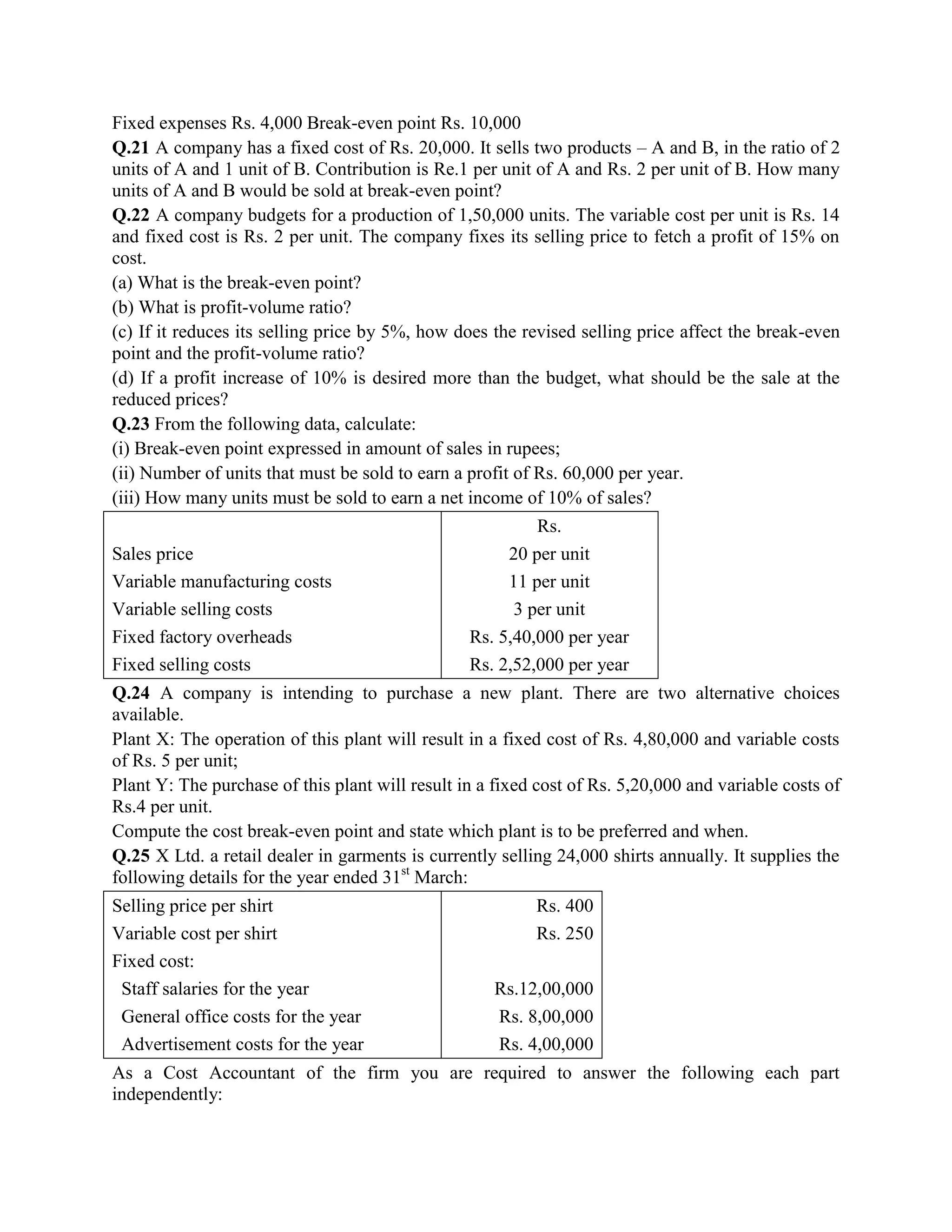 Fixed expenses Rs. 4,000 Break-even point Rs. 10,000
Q.21 A company has a fixed cost of Rs. 20,000. It sells two products – A and B, in the ratio of 2
units of A and 1 unit of B. Contribution is Re.1 per unit of A and Rs. 2 per unit of B. How many
units of A and B would be sold at break-even point?
Q.22 A company budgets for a production of 1,50,000 units. The variable cost per unit is Rs. 14
and fixed cost is Rs. 2 per unit. The company fixes its selling price to fetch a profit of 15% on
cost.
(a) What is the break-even point?
(b) What is profit-volume ratio?
(c) If it reduces its selling price by 5%, how does the revised selling price affect the break-even
point and the profit-volume ratio?
(d) If a profit increase of 10% is desired more than the budget, what should be the sale at the
reduced prices?
Q.23 From the following data, calculate:
(i) Break-even point expressed in amount of sales in rupees;
(ii) Number of units that must be sold to earn a profit of Rs. 60,000 per year.
(iii) How many units must be sold to earn a net income of 10% of sales?
                                                          Rs.
Sales price                                           20 per unit
Variable manufacturing costs                          11 per unit
Variable selling costs                                 3 per unit
Fixed factory overheads                          Rs. 5,40,000 per year
Fixed selling costs                              Rs. 2,52,000 per year
Q.24 A company is intending to purchase a new plant. There are two alternative choices
available.
Plant X: The operation of this plant will result in a fixed cost of Rs. 4,80,000 and variable costs
of Rs. 5 per unit;
Plant Y: The purchase of this plant will result in a fixed cost of Rs. 5,20,000 and variable costs of
Rs.4 per unit.
Compute the cost break-even point and state which plant is to be preferred and when.
Q.25 X Ltd. a retail dealer in garments is currently selling 24,000 shirts annually. It supplies the
following details for the year ended 31st March:
Selling price per shirt                                   Rs. 400
Variable cost per shirt                                   Rs. 250
Fixed cost:
 Staff salaries for the year                         Rs.12,00,000
 General office costs for the year                   Rs. 8,00,000
 Advertisement costs for the year                    Rs. 4,00,000
As a Cost Accountant of the firm you are required to answer the following each part
independently:
 