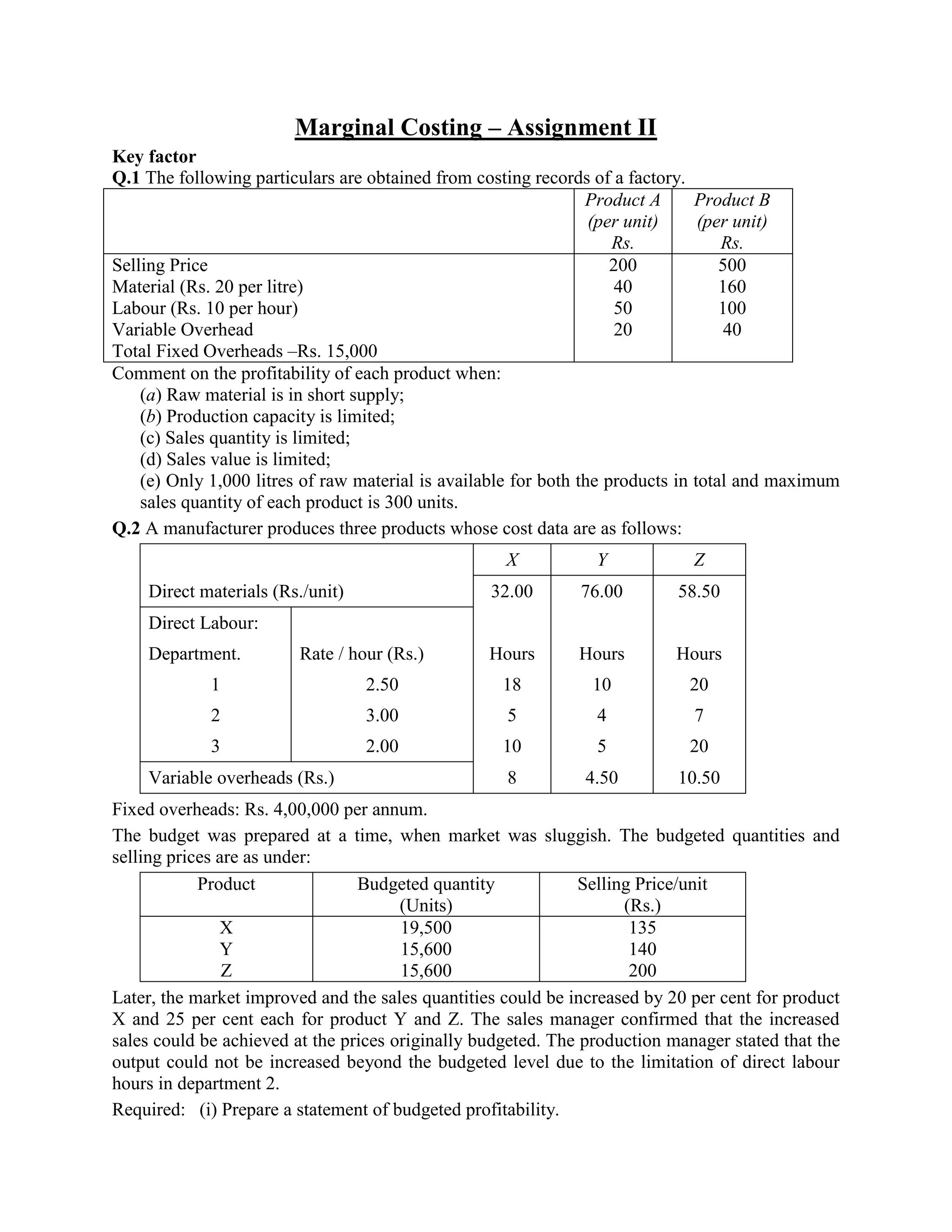 Marginal Costing – Assignment II
Key factor
Q.1 The following particulars are obtained from costing records of a factory.
                                                                 Product A      Product B
                                                                  (per unit)     (per unit)
                                                                     Rs.            Rs.
Selling Price                                                        200            500
Material (Rs. 20 per litre)                                           40            160
Labour (Rs. 10 per hour)                                              50            100
Variable Overhead                                                     20             40
Total Fixed Overheads –Rs. 15,000
Comment on the profitability of each product when:
    (a) Raw material is in short supply;
    (b) Production capacity is limited;
    (c) Sales quantity is limited;
    (d) Sales value is limited;
    (e) Only 1,000 litres of raw material is available for both the products in total and maximum
    sales quantity of each product is 300 units.
Q.2 A manufacturer produces three products whose cost data are as follows:
                                                    X           Y            Z
    Direct materials (Rs./unit)                   32.00       76.00        58.50
    Direct Labour:
    Department.          Rate / hour (Rs.)        Hours       Hours        Hours
             1                    2.50              18          10           20
             2                    3.00              5           4            7
             3                    2.00              10          5            20
    Variable overheads (Rs.)                        8          4.50        10.50
Fixed overheads: Rs. 4,00,000 per annum.
The budget was prepared at a time, when market was sluggish. The budgeted quantities and
selling prices are as under:
            Product              Budgeted quantity             Selling Price/unit
                                       (Units)                       (Rs.)
               X                       19,500                         135
               Y                       15,600                         140
                Z                      15,600                         200
Later, the market improved and the sales quantities could be increased by 20 per cent for product
X and 25 per cent each for product Y and Z. The sales manager confirmed that the increased
sales could be achieved at the prices originally budgeted. The production manager stated that the
output could not be increased beyond the budgeted level due to the limitation of direct labour
hours in department 2.
Required: (i) Prepare a statement of budgeted profitability.
 