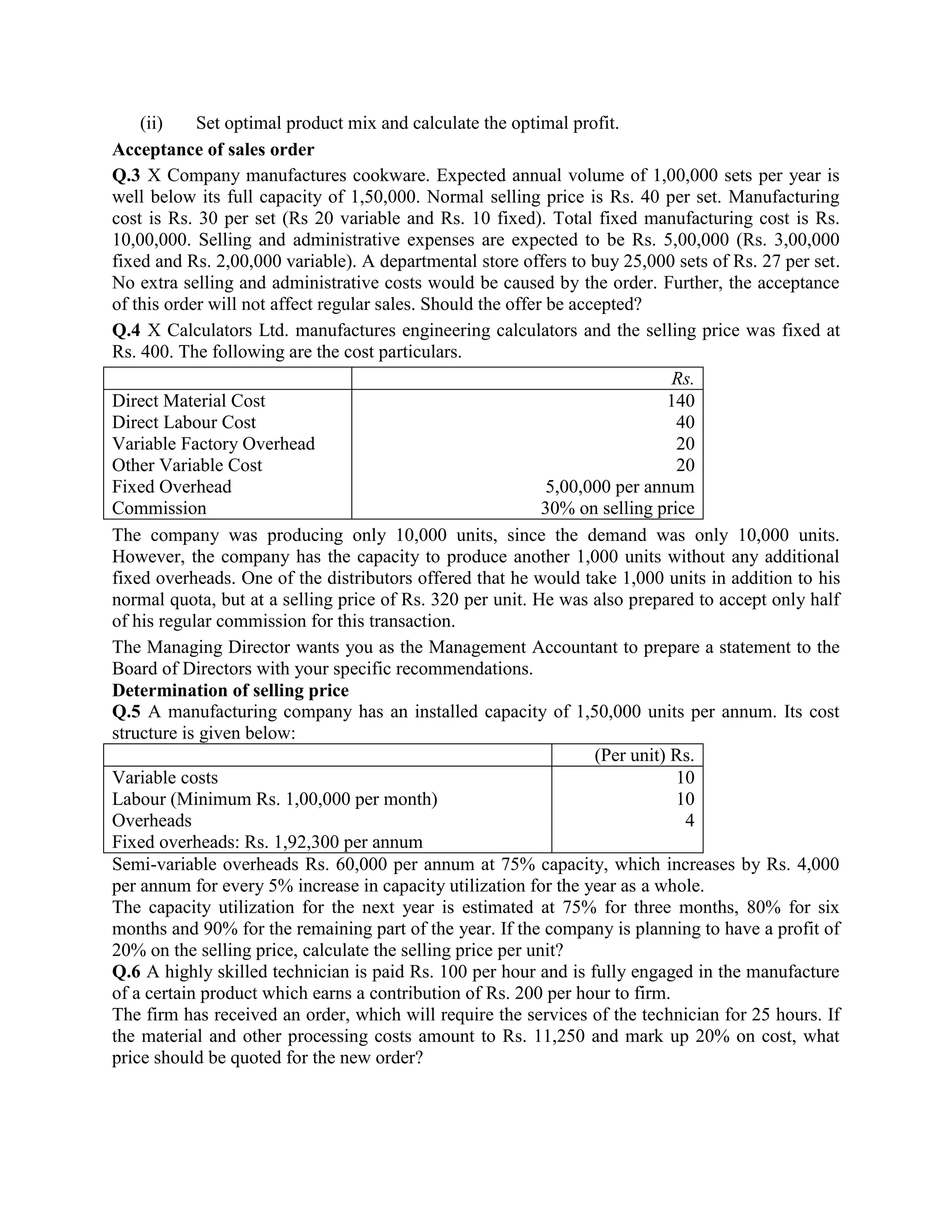 (ii)    Set optimal product mix and calculate the optimal profit.
Acceptance of sales order
Q.3 X Company manufactures cookware. Expected annual volume of 1,00,000 sets per year is
well below its full capacity of 1,50,000. Normal selling price is Rs. 40 per set. Manufacturing
cost is Rs. 30 per set (Rs 20 variable and Rs. 10 fixed). Total fixed manufacturing cost is Rs.
10,00,000. Selling and administrative expenses are expected to be Rs. 5,00,000 (Rs. 3,00,000
fixed and Rs. 2,00,000 variable). A departmental store offers to buy 25,000 sets of Rs. 27 per set.
No extra selling and administrative costs would be caused by the order. Further, the acceptance
of this order will not affect regular sales. Should the offer be accepted?
Q.4 X Calculators Ltd. manufactures engineering calculators and the selling price was fixed at
Rs. 400. The following are the cost particulars.
                                                                               Rs.
Direct Material Cost                                                          140
Direct Labour Cost                                                             40
Variable Factory Overhead                                                      20
Other Variable Cost                                                            20
Fixed Overhead                                                5,00,000 per annum
Commission                                                   30% on selling price
The company was producing only 10,000 units, since the demand was only 10,000 units.
However, the company has the capacity to produce another 1,000 units without any additional
fixed overheads. One of the distributors offered that he would take 1,000 units in addition to his
normal quota, but at a selling price of Rs. 320 per unit. He was also prepared to accept only half
of his regular commission for this transaction.
The Managing Director wants you as the Management Accountant to prepare a statement to the
Board of Directors with your specific recommendations.
Determination of selling price
Q.5 A manufacturing company has an installed capacity of 1,50,000 units per annum. Its cost
structure is given below:
                                                                    (Per unit) Rs.
Variable costs                                                                 10
Labour (Minimum Rs. 1,00,000 per month)                                        10
Overheads                                                                       4
Fixed overheads: Rs. 1,92,300 per annum
Semi-variable overheads Rs. 60,000 per annum at 75% capacity, which increases by Rs. 4,000
per annum for every 5% increase in capacity utilization for the year as a whole.
The capacity utilization for the next year is estimated at 75% for three months, 80% for six
months and 90% for the remaining part of the year. If the company is planning to have a profit of
20% on the selling price, calculate the selling price per unit?
Q.6 A highly skilled technician is paid Rs. 100 per hour and is fully engaged in the manufacture
of a certain product which earns a contribution of Rs. 200 per hour to firm.
The firm has received an order, which will require the services of the technician for 25 hours. If
the material and other processing costs amount to Rs. 11,250 and mark up 20% on cost, what
price should be quoted for the new order?
 