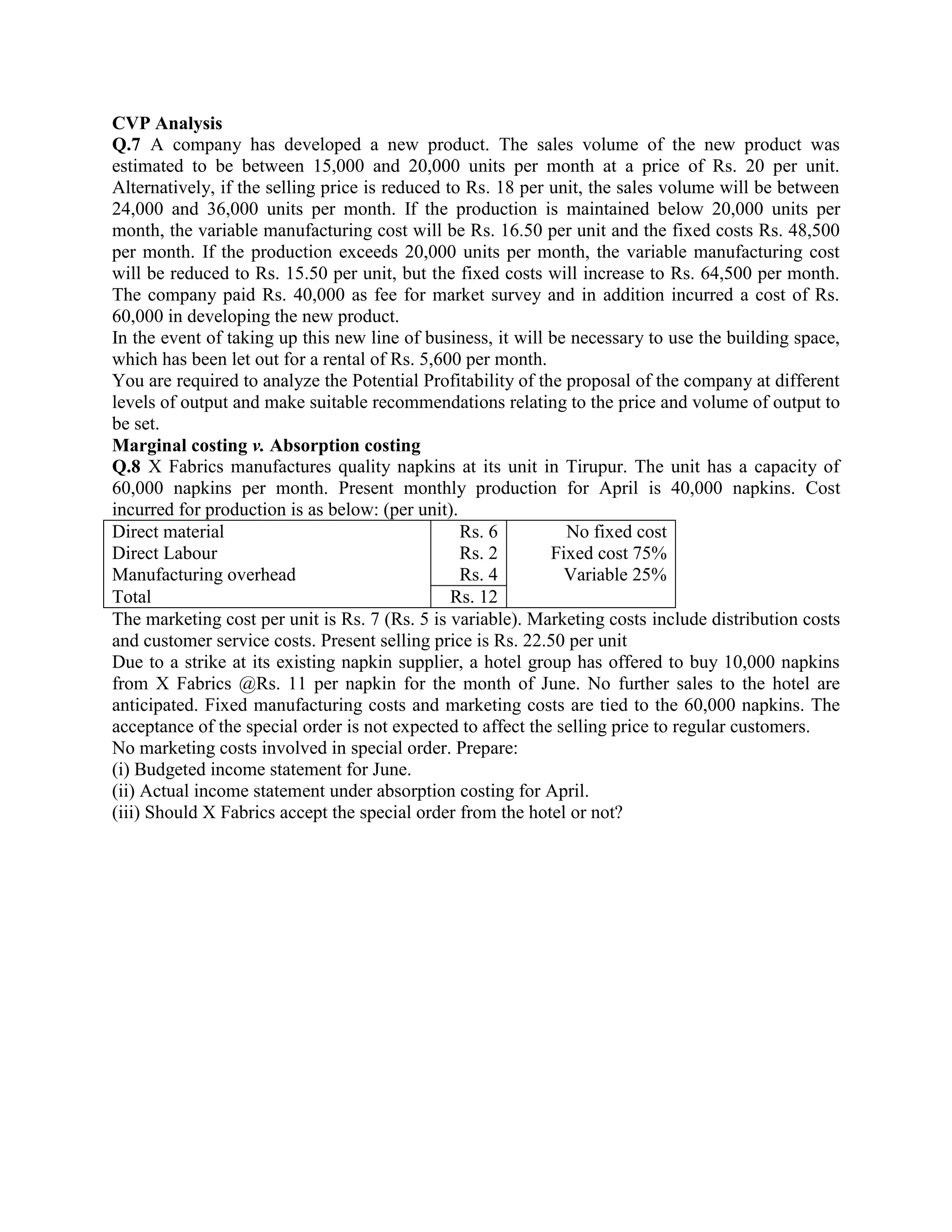 CVP Analysis
Q.7 A company has developed a new product. The sales volume of the new product was
estimated to be between 15,000 and 20,000 units per month at a price of Rs. 20 per unit.
Alternatively, if the selling price is reduced to Rs. 18 per unit, the sales volume will be between
24,000 and 36,000 units per month. If the production is maintained below 20,000 units per
month, the variable manufacturing cost will be Rs. 16.50 per unit and the fixed costs Rs. 48,500
per month. If the production exceeds 20,000 units per month, the variable manufacturing cost
will be reduced to Rs. 15.50 per unit, but the fixed costs will increase to Rs. 64,500 per month.
The company paid Rs. 40,000 as fee for market survey and in addition incurred a cost of Rs.
60,000 in developing the new product.
In the event of taking up this new line of business, it will be necessary to use the building space,
which has been let out for a rental of Rs. 5,600 per month.
You are required to analyze the Potential Profitability of the proposal of the company at different
levels of output and make suitable recommendations relating to the price and volume of output to
be set.
Marginal costing v. Absorption costing
Q.8 X Fabrics manufactures quality napkins at its unit in Tirupur. The unit has a capacity of
60,000 napkins per month. Present monthly production for April is 40,000 napkins. Cost
incurred for production is as below: (per unit).
Direct material                                  Rs. 6         No fixed cost
Direct Labour                                    Rs. 2       Fixed cost 75%
Manufacturing overhead                           Rs. 4         Variable 25%
Total                                           Rs. 12
The marketing cost per unit is Rs. 7 (Rs. 5 is variable). Marketing costs include distribution costs
and customer service costs. Present selling price is Rs. 22.50 per unit
Due to a strike at its existing napkin supplier, a hotel group has offered to buy 10,000 napkins
from X Fabrics @Rs. 11 per napkin for the month of June. No further sales to the hotel are
anticipated. Fixed manufacturing costs and marketing costs are tied to the 60,000 napkins. The
acceptance of the special order is not expected to affect the selling price to regular customers.
No marketing costs involved in special order. Prepare:
(i) Budgeted income statement for June.
(ii) Actual income statement under absorption costing for April.
(iii) Should X Fabrics accept the special order from the hotel or not?
 