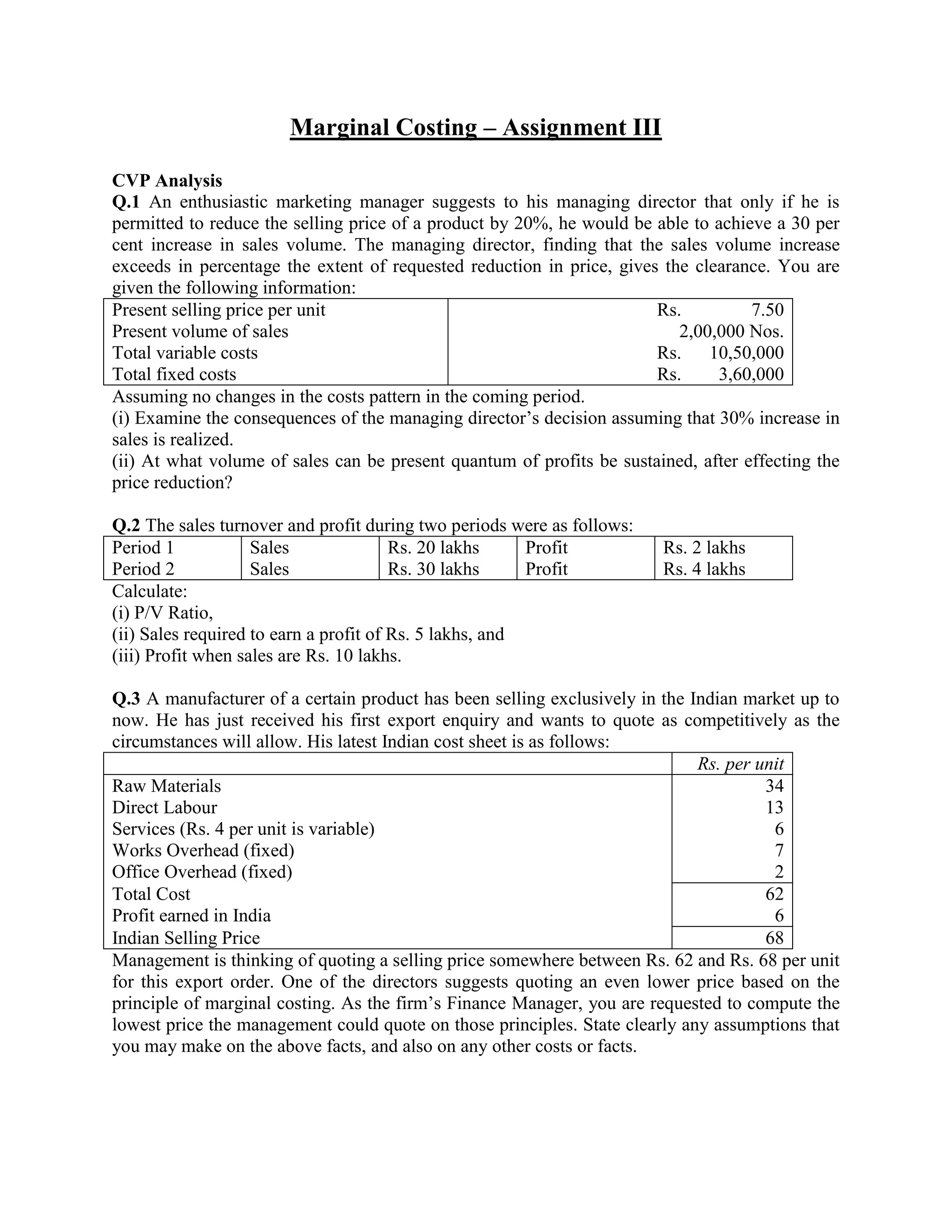 Marginal Costing – Assignment III

CVP Analysis
Q.1 An enthusiastic marketing manager suggests to his managing director that only if he is
permitted to reduce the selling price of a product by 20%, he would be able to achieve a 30 per
cent increase in sales volume. The managing director, finding that the sales volume increase
exceeds in percentage the extent of requested reduction in price, gives the clearance. You are
given the following information:
Present selling price per unit                                         Rs.          7.50
Present volume of sales                                                   2,00,000 Nos.
Total variable costs                                                   Rs.    10,50,000
Total fixed costs                                                      Rs.     3,60,000
Assuming no changes in the costs pattern in the coming period.
(i) Examine the consequences of the managing director‘s decision assuming that 30% increase in
sales is realized.
(ii) At what volume of sales can be present quantum of profits be sustained, after effecting the
price reduction?

Q.2 The sales turnover and profit during two periods were as follows:
Period 1            Sales               Rs. 20 lakhs     Profit         Rs. 2 lakhs
Period 2            Sales               Rs. 30 lakhs     Profit         Rs. 4 lakhs
Calculate:
(i) P/V Ratio,
(ii) Sales required to earn a profit of Rs. 5 lakhs, and
(iii) Profit when sales are Rs. 10 lakhs.

Q.3 A manufacturer of a certain product has been selling exclusively in the Indian market up to
now. He has just received his first export enquiry and wants to quote as competitively as the
circumstances will allow. His latest Indian cost sheet is as follows:
                                                                             Rs. per unit
Raw Materials                                                                         34
Direct Labour                                                                         13
Services (Rs. 4 per unit is variable)                                                  6
Works Overhead (fixed)                                                                 7
Office Overhead (fixed)                                                                2
Total Cost                                                                            62
Profit earned in India                                                                 6
Indian Selling Price                                                                  68
Management is thinking of quoting a selling price somewhere between Rs. 62 and Rs. 68 per unit
for this export order. One of the directors suggests quoting an even lower price based on the
principle of marginal costing. As the firm‘s Finance Manager, you are requested to compute the
lowest price the management could quote on those principles. State clearly any assumptions that
you may make on the above facts, and also on any other costs or facts.
 