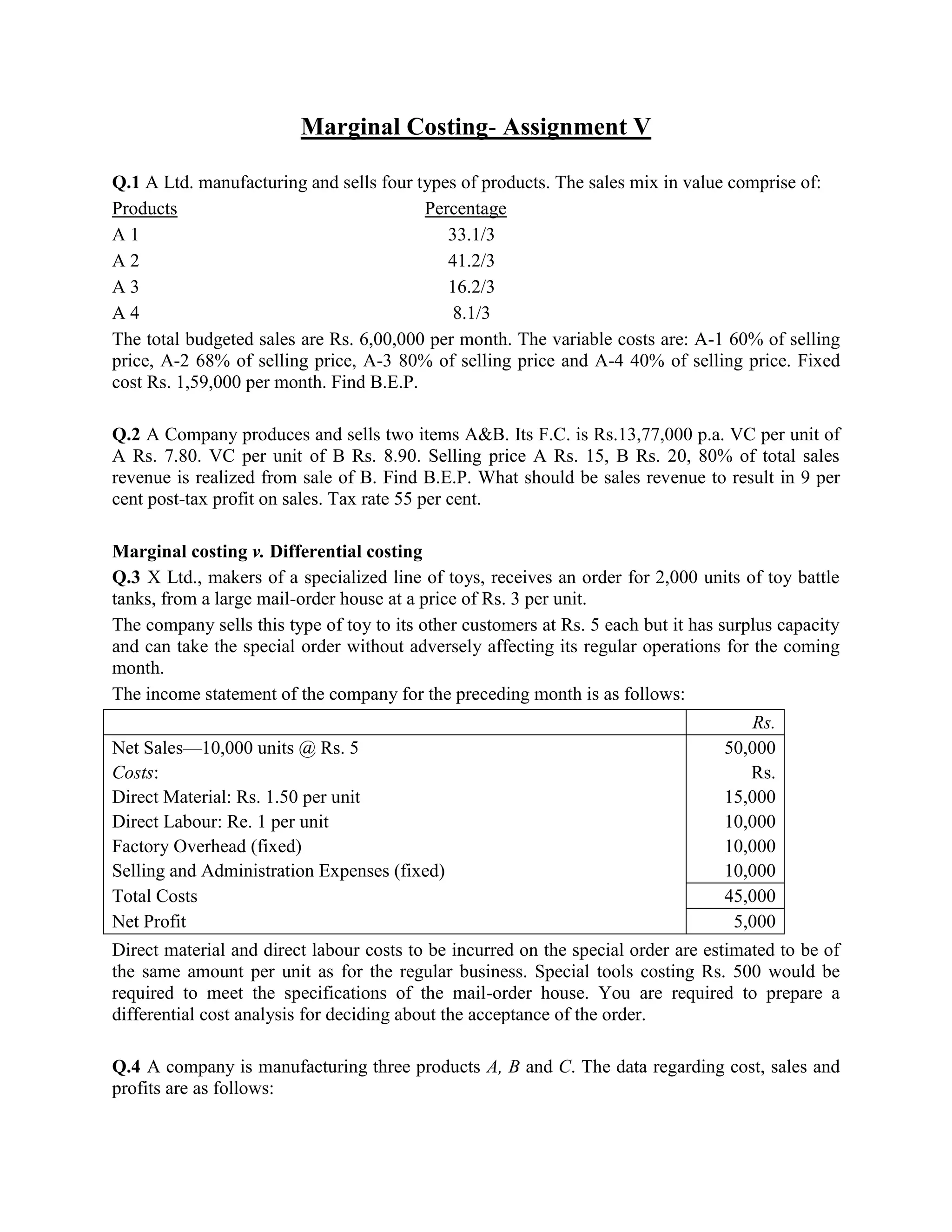 Marginal Costing- Assignment V

Q.1 A Ltd. manufacturing and sells four types of products. The sales mix in value comprise of:
Products                                 Percentage
A1                                          33.1/3
A2                                          41.2/3
A3                                          16.2/3
A4                                           8.1/3
The total budgeted sales are Rs. 6,00,000 per month. The variable costs are: A-1 60% of selling
price, A-2 68% of selling price, A-3 80% of selling price and A-4 40% of selling price. Fixed
cost Rs. 1,59,000 per month. Find B.E.P.

Q.2 A Company produces and sells two items A&B. Its F.C. is Rs.13,77,000 p.a. VC per unit of
A Rs. 7.80. VC per unit of B Rs. 8.90. Selling price A Rs. 15, B Rs. 20, 80% of total sales
revenue is realized from sale of B. Find B.E.P. What should be sales revenue to result in 9 per
cent post-tax profit on sales. Tax rate 55 per cent.

Marginal costing v. Differential costing
Q.3 X Ltd., makers of a specialized line of toys, receives an order for 2,000 units of toy battle
tanks, from a large mail-order house at a price of Rs. 3 per unit.
The company sells this type of toy to its other customers at Rs. 5 each but it has surplus capacity
and can take the special order without adversely affecting its regular operations for the coming
month.
The income statement of the company for the preceding month is as follows:
                                                                                       Rs.
Net Sales—10,000 units @ Rs. 5                                                     50,000
Costs:                                                                                Rs.
Direct Material: Rs. 1.50 per unit                                                 15,000
Direct Labour: Re. 1 per unit                                                      10,000
Factory Overhead (fixed)                                                           10,000
Selling and Administration Expenses (fixed)                                        10,000
Total Costs                                                                        45,000
Net Profit                                                                          5,000
Direct material and direct labour costs to be incurred on the special order are estimated to be of
the same amount per unit as for the regular business. Special tools costing Rs. 500 would be
required to meet the specifications of the mail-order house. You are required to prepare a
differential cost analysis for deciding about the acceptance of the order.

Q.4 A company is manufacturing three products A, B and C. The data regarding cost, sales and
profits are as follows:
 