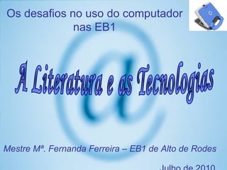 Mestre Mª. Fernanda Ferreira – EB1 de Alto de Rodes    Julho de 2010 A Literatura e as Tecnologias Os desafios no uso do computador nas EB1 