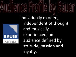 Individually minded, independent of thought and musically experienced, an audience defined by attitude, passion and loyalty.  