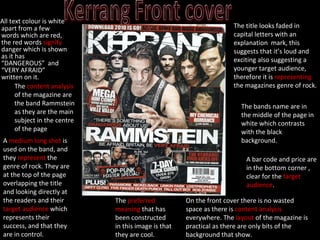 All text colour is white apart from a few words which are red, the red words  signify  danger which is shown as it has  “DANGEROUS”  and “VERY AFRAID” written on it. The title looks faded in capital letters with an explanation  mark, this suggests that it’s loud and exciting also suggesting a younger target audience, therefore it is  representing  the magazines genre of rock. A  medium long shot  is used on the band, and they  represent  the genre of rock. They are at the top of the page overlapping the title and looking directly at the readers and their  target audience  which represents their success, and that they are in control.  The bands name are in the middle of the page in white which contrasts with the black background. On the front cover there is no wasted space as there is  content analysis  everywhere. The  layout  of the magazine is practical as there are only bits of the background that show. The  content analysis  of the magazine are the band Rammstein as they are the main subject in the centre of the page The  preferred meaning  that has been constructed in this image is that they are cool. A bar code and price are in the bottom corner , clear for the  target audience . 