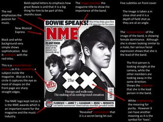 Five subtitles on front cover The  image overlaps  the magazine title to show the importance of the band. Bold capital letters to emphasis how great Bowie is and that it is a big thing for him to be part of this months issue. The red emphasises the passion for music. New Musical Express Black and white background very simple shows sophistication.  Also it  contrasts  with the red titles. This is a  presentational device ; as it is  promoting  a subject inside the magazine.  Also as it is a circle it captures the eye as most of shapes on the front page are sharp straight edges. The NME logo kept red as it is the NME awards which is an important event for the magazine and the music industry. ‘ Revealed’  connotation  that it is a secret being let out. White  emphasising  the meaning for purity.  However X can have another meaning as it is the symbol for ‘toxic’. The image is taken a in close shot and it is a depth of field shot as they are at an angle. The first person is looking straight at the camera, while the other members are looking away in the same direction.  Shows the  audience  that she is the lead person in the band. The  representation  of the image of the band, is showing female dominance.  Although she is shown looking similar to a male; her serious facial expression shows that she is the lead of the band.   