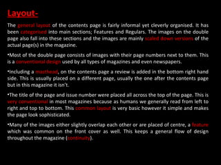 Layout- The  general layout  of the contents page is fairly informal yet cleverly organised. It has been  categorised  into main sections; Features and Regulars. The images on the double page also fall into these sections and the images are mainly  scaled down versions  of the actual page(s) in the magazine. Most of the double page consists of images with their page numbers next to them. This is a  conventional design  used by all types of magazines and even newspapers. Including a  masthead , on the contents page a review is added in the bottom right hand side. This is usually placed on a different page, usually the one after the contents page but in this magazine it isn’t. The title of the page and issue number were placed all across the top of the page. This is  very conventional  in most magazines because as humans we generally read from left to right and top to bottom. This  common layout  is very basic however it simple and makes the page look sophisticated. Many of the images either slightly overlap each other or are placed of centre, a  feature  which was common on the front cover as well. This keeps a general flow of design throughout the magazine ( continuity ).   