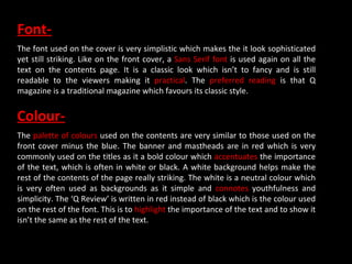 Font- The font used on the cover is very simplistic which makes the it look sophisticated yet still striking. Like on the front cover, a  Sans Serif font  is used again on all the text on the contents page. It is a classic look which isn’t to fancy and is still readable to the viewers making it  practical . The  preferred reading  is that Q magazine is a traditional magazine which favours its classic style.  Colour- The  palette of colours  used on the contents are very similar to those used on the front cover minus the blue. The banner and mastheads are in red which is very commonly used on the titles as it a bold colour which  accentuates  the importance of the text, which is often in white or black. A white background helps make the rest of the contents of the page really striking. The white is a neutral colour which is very often used as backgrounds as it simple and  connotes  youthfulness and simplicity. The ‘Q Review’ is written in red instead of black which is the colour used on the rest of the font. This is to  highlight  the importance of the text and to show it isn’t the same as the rest of the text. 
