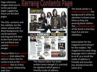 The title- contents and the subtitles are the colour yellow with a black background, this could represent warning and link back to the front cover as red and black was used to  represent  danger. The bands photo is a  medium long shot . The background is white so attention is drawn onto them as they are wearing black clothes. The  preferred meaning  of the band is that they have fun and are rebellious. The Deputy Editor has hand-written (even though it’s scanned) his signature which gives a friendly mode of address. Subscription for the magazine promoting it for the readers. The magazine has used slang language and is referred to as K! as a result the mode of address is friendly and assumes you already know the name of it. Page reference images draw you in to the particular pages suggesting these are the best pages. Deputy Editor in a  medium close-up  shot above the column shows that he wrote it and so the  target audience  feel as if they have a close relationship with him. 