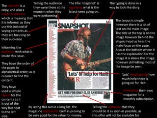 The layout is simple however there is a lot of text on the main image.  The title at the top is on the image however behind the singers head as he is the main focus on the page.  Also at the bottom where it has the explanation for the image it is above the image; however still letting most of the image be seen. The title ‘snapshot’ is  signifying  what is the latest news going on. The typing is done in a way to look like diary. Telling the audience they were there at the moment when they were performing. The  sub-title  is a copy; and also a  mode of address  which is meaning that it is informal as they use this instead of saying contents as they are focusing on their audience.   Informing the  audience  with what is inside this issue. They have the order of the pages in alphabetical order; as it is easier to find the content. ‘ Lots’  emphasising  how much help there is going on for Haiti. Promoting  their own magazine for a monthly subscription. Telling the  audience  that they should do it as soon as possible, as this offer will not be available for much longer. They have used a simple  layout  for the contents as it is out of the way but neat to the left side. By laying this out in a long list, the magazine  represents  itself as proving to be very good for the value for money. 
