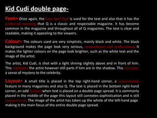 Kid Cudi double page- Font=  Once again, the  Sans Serif font  is used for the text and also that it has the  preferred meaning  that Q is a classic and respectable magazine. It has become common in the magazine and throughout all of Q magazines. The text is clear and readable, making it appealing to the viewers. Colour=  The colours used are very simplistic, mainly black and white. The black background makes the page look very serious,  conventional and professional . It makes the lighter colours on the page look brighter, such as the white text and the image of the artist. The artist, Kid Cudi, is shot with a light shining slightly above and in front of him. This  highlights  the artist however still parts if him are in the shadow. This  connotes  a sense of mystery to the celebrity.  Layout=  A small title is placed in the top right-hand corner, a  conventional  feature in many magazines and also Q. The text is placed in the bottom right-hand corner, an odd  feature  when text is placed on a double page spread. It is commonly placed in the middle of the page this layout still connotes sophistication and is still  conventional . The image of the artist has taken up the whole of the left-hand page  making it the main focus of the entire double page spread.  