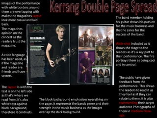 A code language has been used, as if the magazine and reader are friends and have secrets. The  layout  is with the text is on the left side as that’s where we read from, it’s also white text against black background, therefore it contrasts. The black background emphasises everything on the page, it represents the bands genre and their strength in the music business as the images overlap the dark background. The band member holding his guitar shows his passion for the music business and that he cares for the success of the band. Wide shot  included as it shows the stage to the readers as it’s a key part to their performance. The fire portrays them as being cool and in control. Images of the performance with white borders around them are overlapping with makes the magazines  layout  look more casual and laid back. The public have given feedback from the performance. This draws the readers to read it as they feel as if they can relate to   them, it is also  representing  their target audience Photographs of them in  medium close-ups. The magazines opinion on the concert as the readers trust the magazine. 