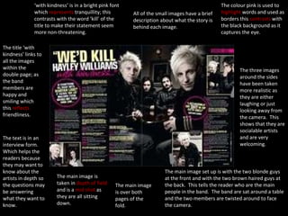 ‘ with kindness’ is in a bright pink font which  represents  tranquillity; this contrasts with the word ‘kill’ of the title to make their statement seem more non-threatening. The title ‘with kindness’ links to all the images within the double page; as the band members are happy and smiling which this  reflects  friendliness. The text is in an interview form.  Which helps the readers because they may want to know about the artists in depth so the questions may be answering what they want to know. The main image is taken in  depth of field  and is a  mid shot  as they are all sitting down. The main image is over both pages of the fold. The main image set up is with the two blonde guys at the front and with the two brown haired guys at the back.  This tells the reader who are the main people in the band.  The band are sat around a table and the two members are twisted around to face the camera. The three images around the sides have been taken more realistic as they are either laughing or just looking away from the camera.  This shows that they are socialable artists and are very welcoming.  The colour pink is used to  highlight  words and used as borders this  contrasts  with the black background as it captures the eye. All of the small images have a brief description about what the story is behind each image. 